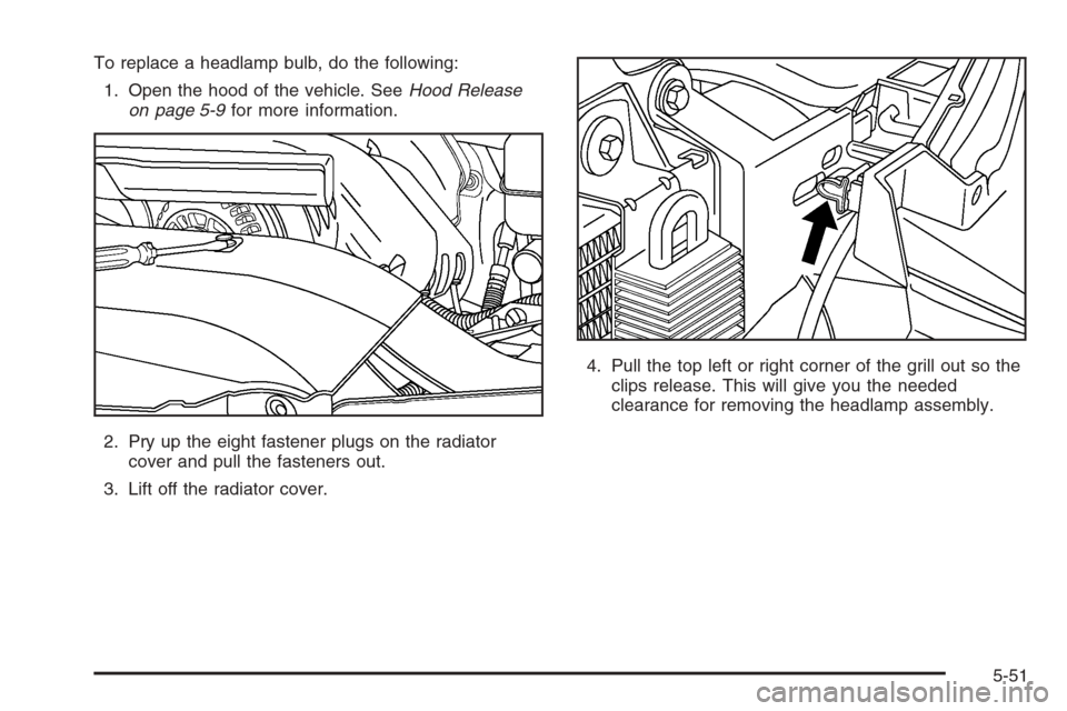 CADILLAC ESCALADE 2006 2.G Owners Manual To replace a headlamp bulb, do the following:
1. Open the hood of the vehicle. SeeHood Release
on page 5-9for more information.
2. Pry up the eight fastener plugs on the radiator
cover and pull the fa