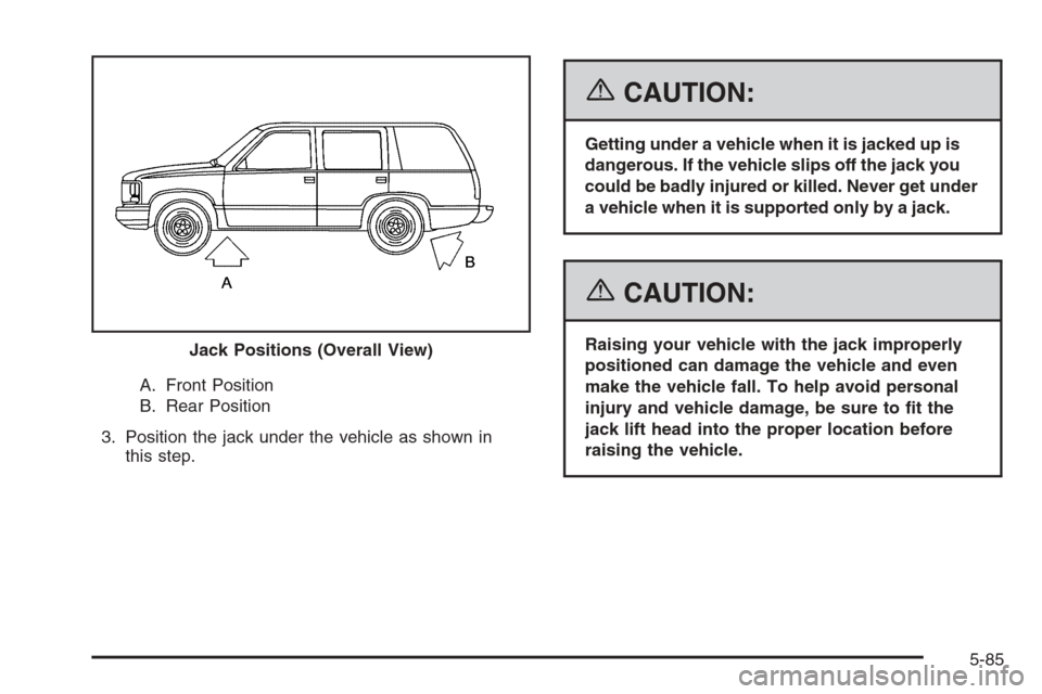 CADILLAC ESCALADE 2006 2.G Owners Manual A. Front Position
B. Rear Position
3. Position the jack under the vehicle as shown in
this step.
{CAUTION:
Getting under a vehicle when it is jacked up is
dangerous. If the vehicle slips off the jack 