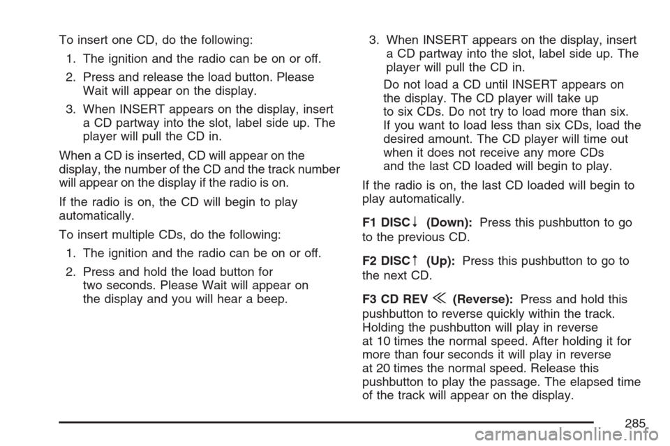 CADILLAC ESCALADE 2007 3.G Owners Manual To insert one CD, do the following:
1. The ignition and the radio can be on or off.
2. Press and release the load button. Please
Wait will appear on the display.
3. When INSERT appears on the display, CADILLAC ESCALADE 2007 3.G Owners Manual To insert one CD, do the following:
1. The ignition and the radio can be on or off.
2. Press and release the load button. Please
Wait will appear on the display.
3. When INSERT appears on the display,