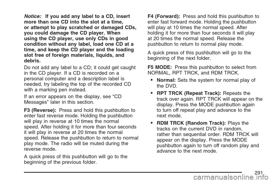 CADILLAC ESCALADE 2007 3.G Owners Manual Notice:If you add any label to a CD, insert
more than one CD into the slot at a time,
or attempt to play scratched or damaged CDs,
you could damage the CD player. When
using the CD player, use only CD