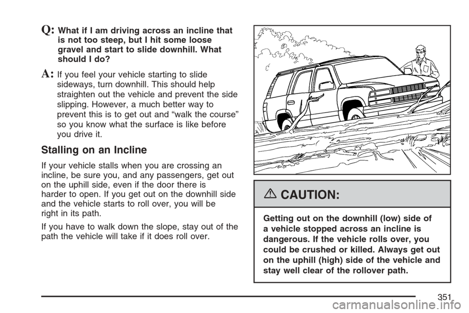 CADILLAC ESCALADE 2007 3.G Owners Manual Q:What if I am driving across an incline that
is not too steep, but I hit some loose
gravel and start to slide downhill. What
should I do?
A:If you feel your vehicle starting to slide
sideways, turn d CADILLAC ESCALADE 2007 3.G Owners Manual Q:What if I am driving across an incline that
is not too steep, but I hit some loose
gravel and start to slide downhill. What
should I do?
A:If you feel your vehicle starting to slide
sideways, turn d