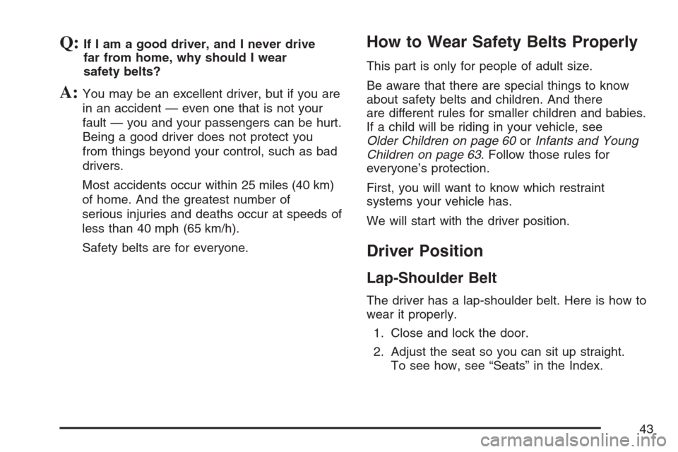 CADILLAC ESCALADE 2007 3.G Owners Manual Q:If I am a good driver, and I never drive
far from home, why should I wear
safety belts?
A:You may be an excellent driver, but if you are
in an accident — even one that is not your
fault — you an CADILLAC ESCALADE 2007 3.G Owners Manual Q:If I am a good driver, and I never drive
far from home, why should I wear
safety belts?
A:You may be an excellent driver, but if you are
in an accident — even one that is not your
fault — you an