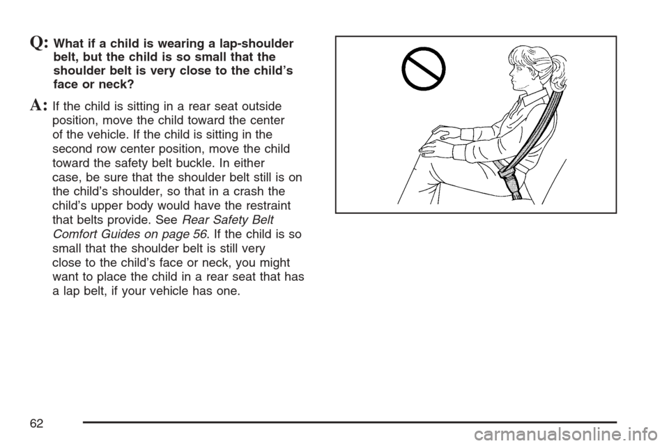 CADILLAC ESCALADE 2007 3.G Repair Manual Q:What if a child is wearing a lap-shoulder
belt, but the child is so small that the
shoulder belt is very close to the child’s
face or neck?
A:If the child is sitting in a rear seat outside
positio