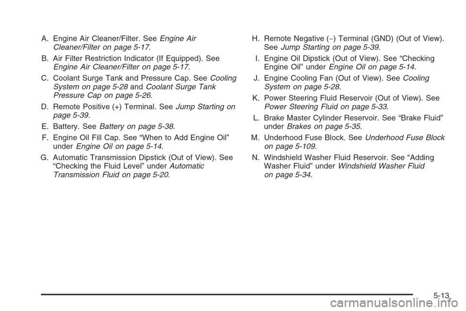 CADILLAC ESCALADE 2008 3.G Owners Manual A. Engine Air Cleaner/Filter. SeeEngine Air
Cleaner/Filter on page 5-17.
B. Air Filter Restriction Indicator (If Equipped). See
Engine Air Cleaner/Filter on page 5-17.
C. Coolant Surge Tank and Pressu