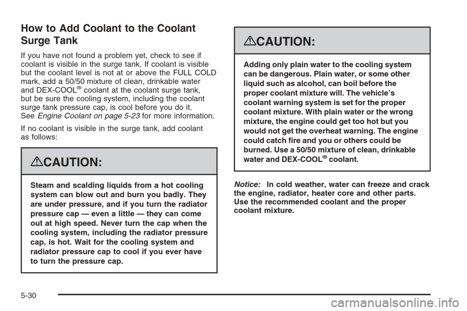 CADILLAC ESCALADE 2008 3.G Owners Manual How to Add Coolant to the Coolant
Surge Tank
If you have not found a problem yet, check to see if
coolant is visible in the surge tank. If coolant is visible
but the coolant level is not at or above t