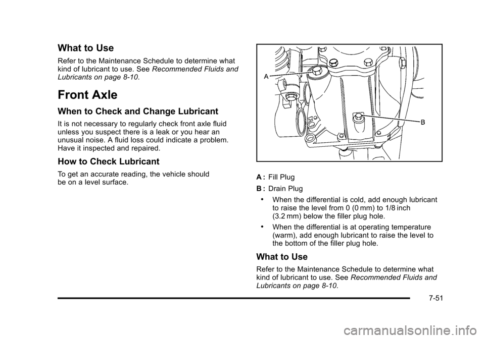 CADILLAC ESCALADE 2010 3.G Owners Manual What to Use
Refer to the Maintenance Schedule to determine whatkind of lubricant to use. SeeRecommended Fluids andLubricants on page 8!10.
Front Axle
When to Check and Change Lubricant
It is not neces CADILLAC ESCALADE 2010 3.G Owners Manual What to Use
Refer to the Maintenance Schedule to determine whatkind of lubricant to use. SeeRecommended Fluids andLubricants on page 8!10.
Front Axle
When to Check and Change Lubricant
It is not neces