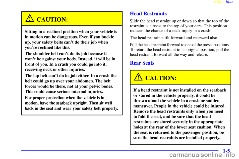 CADILLAC ESCALADE 1999 1.G User Guide yellowblue
1-5
CAUTION:
Sitting in a reclined position when your vehicle is
in motion can be dangerous. Even if you buckle
up, your safety belts cant do their job when
youre reclined like this. CADILLAC ESCALADE 1999 1.G User Guide yellowblue
1-5
CAUTION:
Sitting in a reclined position when your vehicle is
in motion can be dangerous. Even if you buckle
up, your safety belts cant do their job when
youre reclined like this.