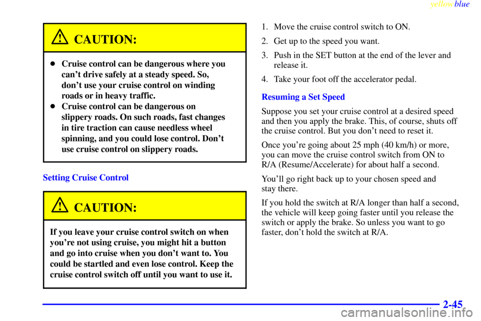 CADILLAC ESCALADE 1999 1.G Owners Manual yellowblue     
2-45
CAUTION:
Cruise control can be dangerous where you
cant drive safely at a steady speed. So,
dont use your cruise control on winding
roads or in heavy traffic.
Cruise control c