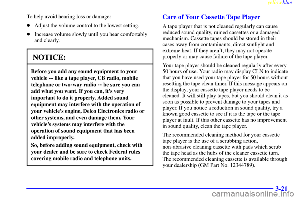 CADILLAC ESCALADE 1999 1.G Owners Manual yellowblue     
3-21
To help avoid hearing loss or damage:
Adjust the volume control to the lowest setting.
Increase volume slowly until you hear comfortably
and clearly.
NOTICE:
Before you add any 