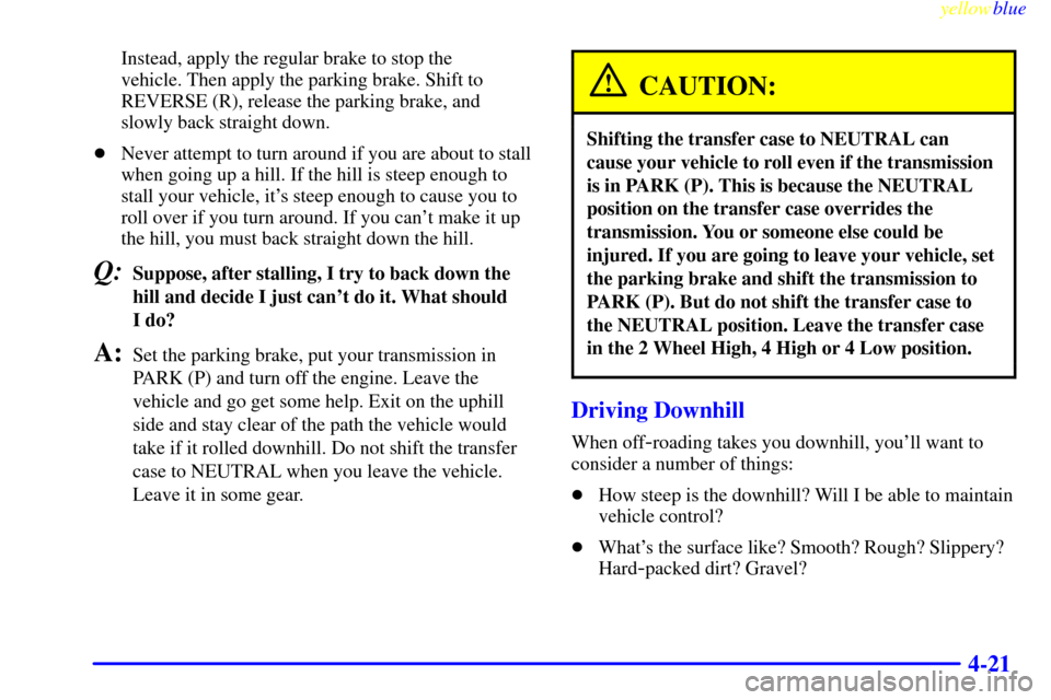 CADILLAC ESCALADE 1999 1.G Owners Manual yellowblue     
4-21
Instead, apply the regular brake to stop the 
vehicle. Then apply the parking brake. Shift to
REVERSE (R), release the parking brake, and
slowly back straight down.
Never attempt