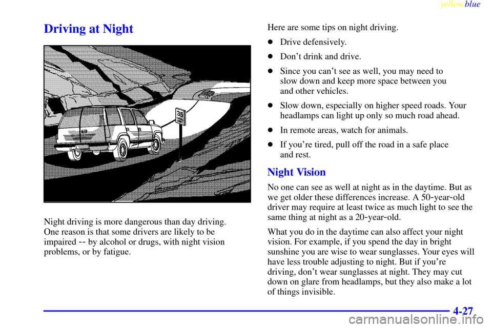 CADILLAC ESCALADE 1999 1.G User Guide yellowblue     
4-27
Driving at Night
Night driving is more dangerous than day driving. 
One reason is that some drivers are likely to be 
impaired 
-- by alcohol or drugs, with night vision
problems,