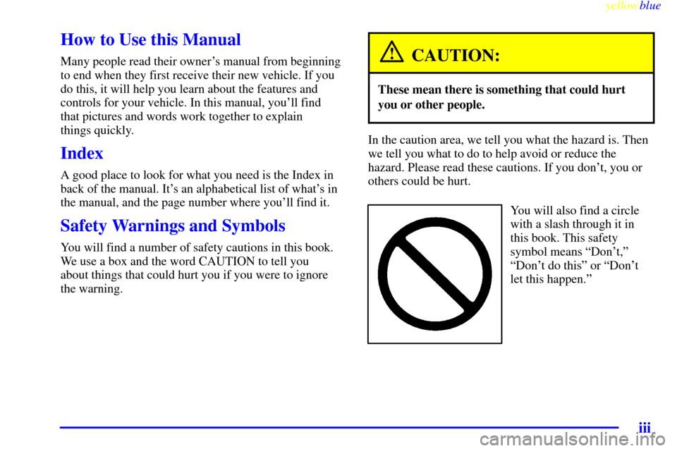 CADILLAC ESCALADE 1999 1.G Owners Manual yellowblue
iii
How to Use this Manual
Many people read their owners manual from beginning
to end when they first receive their new vehicle. If you
do this, it will help you learn about the featu CADILLAC ESCALADE 1999 1.G Owners Manual yellowblue
iii
How to Use this Manual
Many people read their owners manual from beginning
to end when they first receive their new vehicle. If you
do this, it will help you learn about the featu