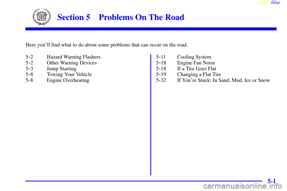 CADILLAC ESCALADE 1999 1.G Owners Manual 5-
yellowblue
5-1
Section 5 Problems On The Road
Here youll find what to do about some problems that can occur on the road.
5
-2 Hazard Warning Flashers
5
-2 Other Warning Devices
5
-3 Jump Star CADILLAC ESCALADE 1999 1.G Owners Manual 5-
yellowblue
5-1
Section 5 Problems On The Road
Here youll find what to do about some problems that can occur on the road.
5
-2 Hazard Warning Flashers
5
-2 Other Warning Devices
5
-3 Jump Star