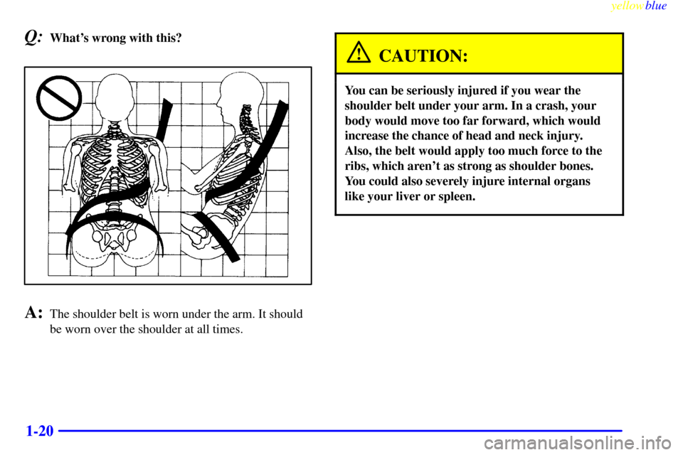 CADILLAC ESCALADE 1999 1.G Owners Manual yellowblue     
1-20
Q:Whats wrong with this?
A:The shoulder belt is worn under the arm. It should
be worn over the shoulder at all times.
CAUTION:
You can be seriously injured if you wear the
should
