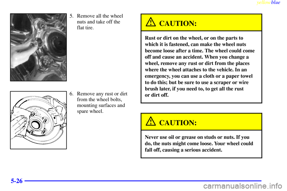 CADILLAC ESCALADE 1999 1.G Owners Manual yellowblue     
5-26
5. Remove all the wheel
nuts and take off the 
flat tire.
6. Remove any rust or dirt
from the wheel bolts,
mounting surfaces and
spare wheel.
CAUTION:
Rust or dirt on the wheel, o