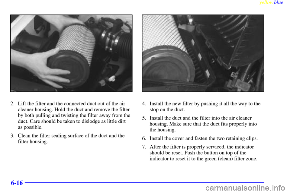 CADILLAC ESCALADE 1999 1.G Owners Manual yellowblue     
6-16
2. Lift the filter and the connected duct out of the air
cleaner housing. Hold the duct and remove the filter
by both pulling and twisting the filter away from the
duct. Care shou