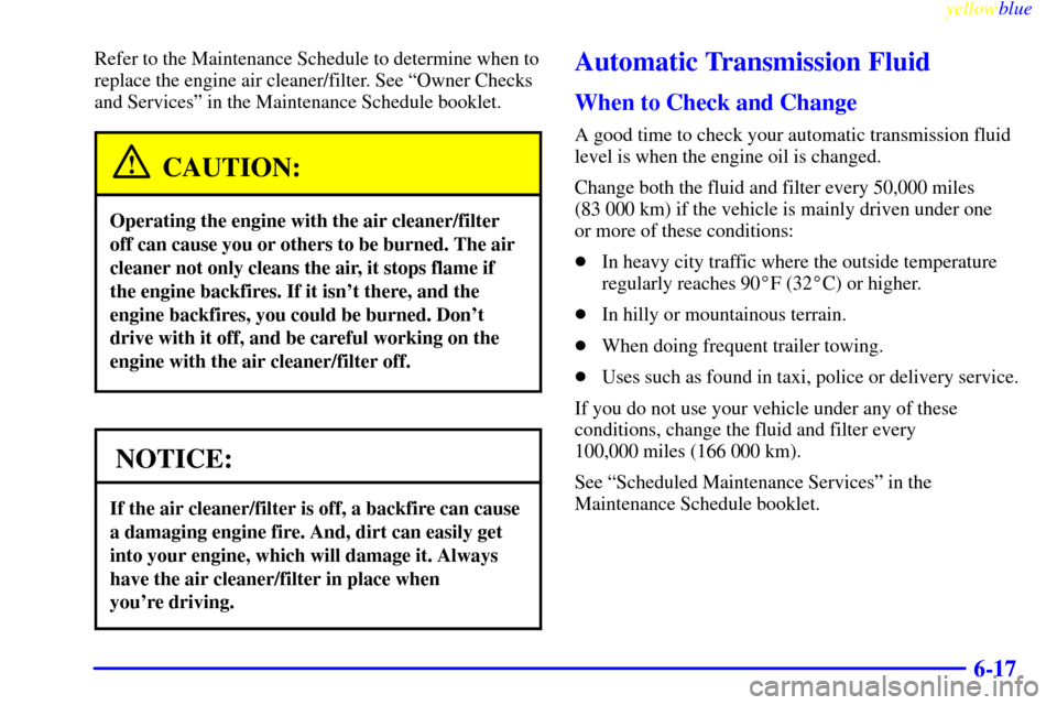 CADILLAC ESCALADE 1999 1.G Owners Manual yellowblue     
6-17
Refer to the Maintenance Schedule to determine when to
replace the engine air cleaner/filter. See ªOwner Checks
and Servicesº in the Maintenance Schedule booklet.
CAUTION:
Opera