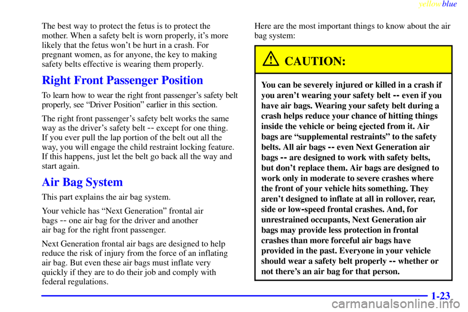 CADILLAC ESCALADE 1999 1.G Owners Manual yellowblue     
1-23
The best way to protect the fetus is to protect the
mother. When a safety belt is worn properly, its more
likely that the fetus wont be hurt in a crash. For
pregnant women, as f