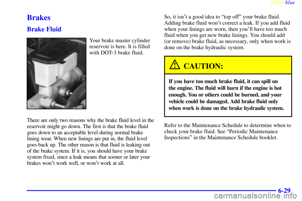 CADILLAC ESCALADE 1999 1.G Owners Guide yellowblue
6-29
Brakes
Brake Fluid
Your brake master cylinder
reservoir is here. It is filled
with DOT
-3 brake fluid.
There are only two reasons why the brake fluid level in the
reservoir might CADILLAC ESCALADE 1999 1.G Owners Guide yellowblue
6-29
Brakes
Brake Fluid
Your brake master cylinder
reservoir is here. It is filled
with DOT
-3 brake fluid.
There are only two reasons why the brake fluid level in the
reservoir might