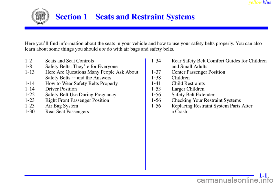 CADILLAC ESCALADE 1999 1.G Owners Manual 1-
yellowblue     
1-1
Section 1 Seats and Restraint Systems
Here youll find information about the seats in your vehicle and how to use your safety belts properly. You can also
learn about some thing