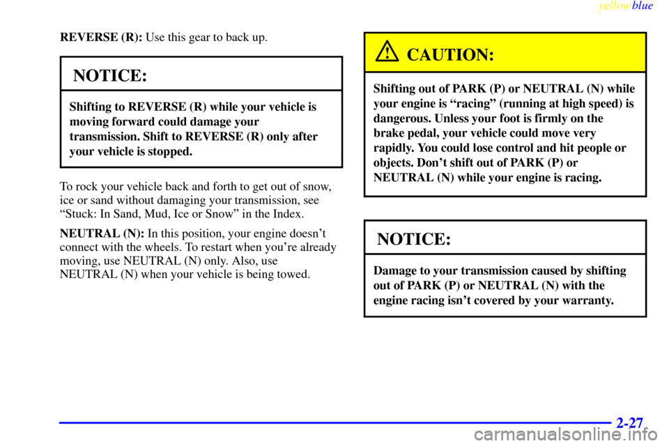 CADILLAC ESCALADE 1999 1.G Owners Manual yellowblue     
2-27
REVERSE (R): Use this gear to back up.
NOTICE:
Shifting to REVERSE (R) while your vehicle is
moving forward could damage your
transmission. Shift to REVERSE (R) only after
your ve