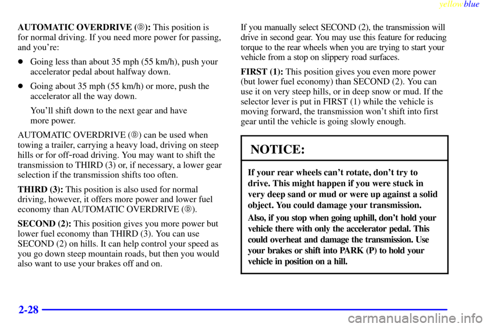 CADILLAC ESCALADE 1999 1.G Owners Manual yellowblue     
2-28
AUTOMATIC OVERDRIVE (): This position is 
for normal driving. If you need more power for passing,
and youre:
Going less than about 35 mph (55 km/h), push your
accelerator pedal