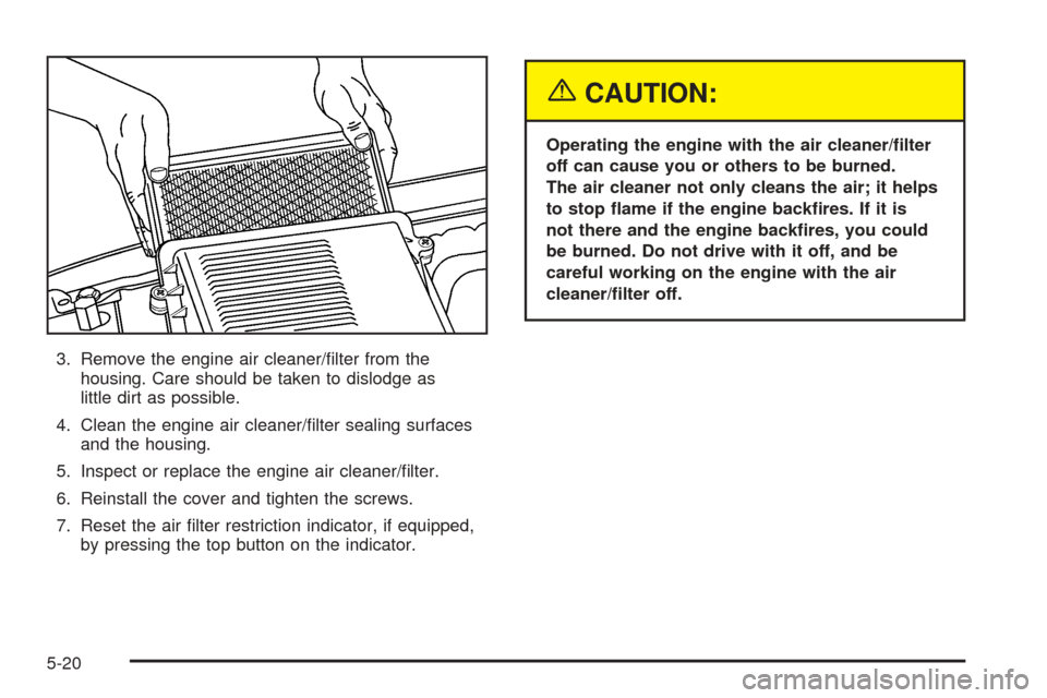 CADILLAC ESCALADE ESV 2005 2.G Owners Manual 3. Remove the engine air cleaner/�lter from the
housing. Care should be taken to dislodge as
little dirt as possible.
4. Clean the engine air cleaner/�lter sealing surfaces
and the housing.
5. Inspect