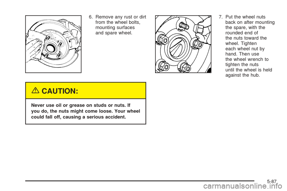 CADILLAC ESCALADE ESV 2005 2.G Repair Manual 6. Remove any rust or dirt
from the wheel bolts,
mounting surfaces
and spare wheel.
{CAUTION:
Never use oil or grease on studs or nuts. If
you do, the nuts might come loose. Your wheel
could fall off,