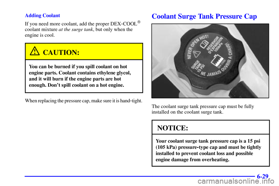 CADILLAC ESCALADE EXT 2002 2.G User Guide 6-29
Adding Coolant
If you need more coolant, add the proper DEX
-COOL
coolant mixture at the surge tank, but only when the
engine is cool.
CAUTION:
You can be burned if you spill coolant on hot
engi