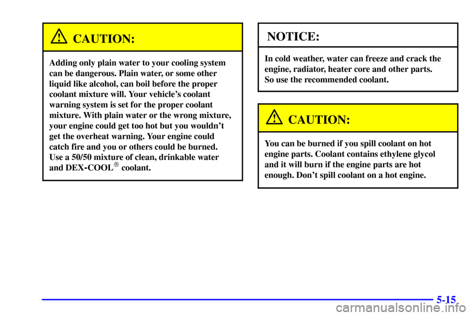 CADILLAC SEVILLE 2000 5.G User Guide 5-15
CAUTION:
Adding only plain water to your cooling system
can be dangerous. Plain water, or some other
liquid like alcohol, can boil before the proper
coolant mixture will. Your vehicles coolant
w