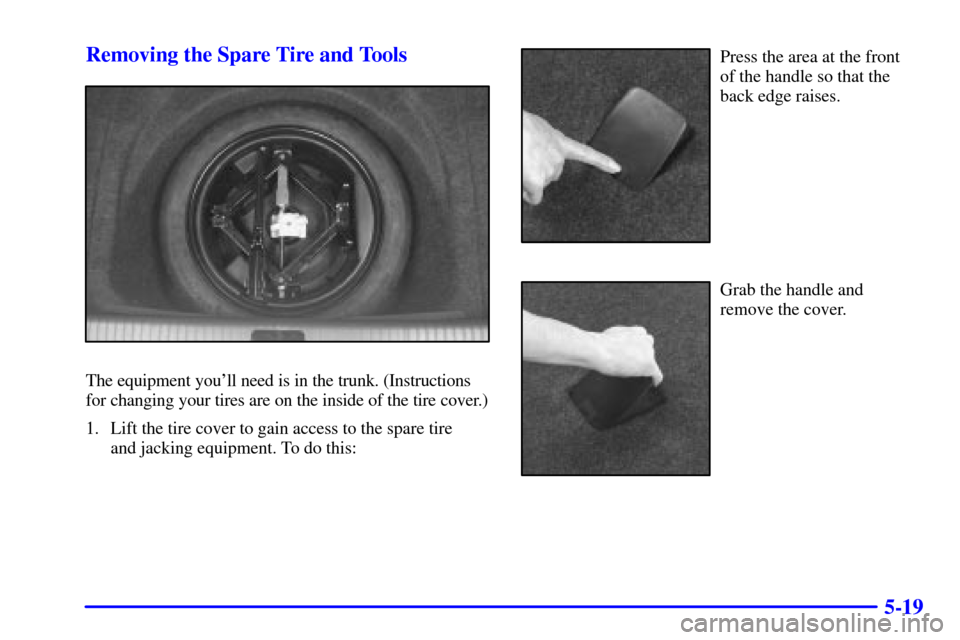 CADILLAC SEVILLE 2000 5.G Owners Manual 5-19 Removing the Spare Tire and Tools
The equipment youll need is in the trunk. (Instructions
for changing your tires are on the inside of the tire cover.)
1. Lift the tire cover to gain access to t CADILLAC SEVILLE 2000 5.G Owners Manual 5-19 Removing the Spare Tire and Tools
The equipment youll need is in the trunk. (Instructions
for changing your tires are on the inside of the tire cover.)
1. Lift the tire cover to gain access to t
