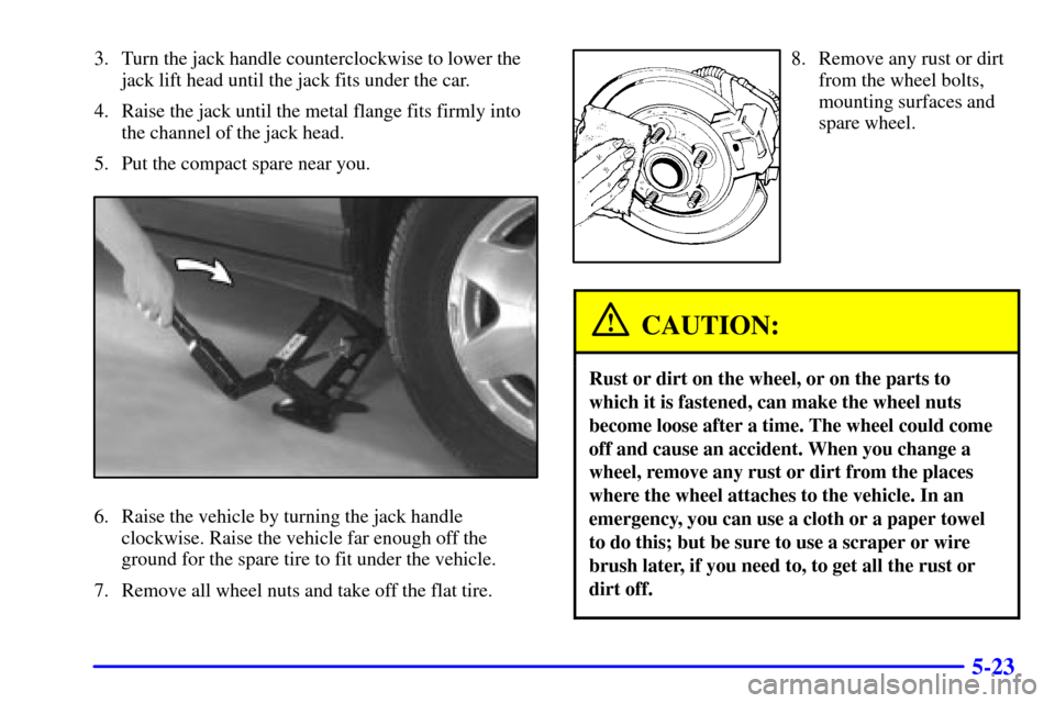 CADILLAC SEVILLE 2000 5.G Owners Manual 5-23
3. Turn the jack handle counterclockwise to lower the
jack lift head until the jack fits under the car.
4. Raise the jack until the metal flange fits firmly into
the channel of the jack head.
5. 