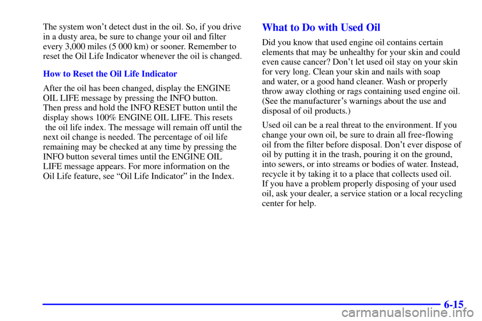CADILLAC SEVILLE 2000 5.G Owners Manual 6-15
The system wont detect dust in the oil. So, if you drive
in a dusty area, be sure to change your oil and filter
every 3,000 miles (5 000 km) or sooner. Remember to
reset the Oil Life Indicator w