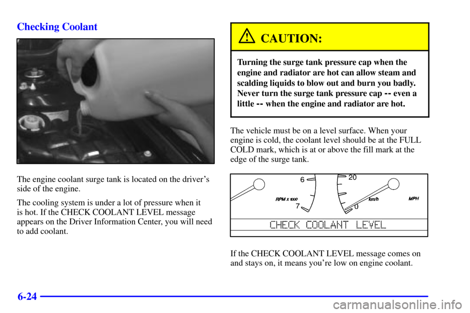 CADILLAC SEVILLE 2000 5.G Owners Manual 6-24 Checking Coolant
The engine coolant surge tank is located on the drivers
side of the engine.
The cooling system is under a lot of pressure when it 
is hot. If the CHECK COOLANT LEVEL message
app