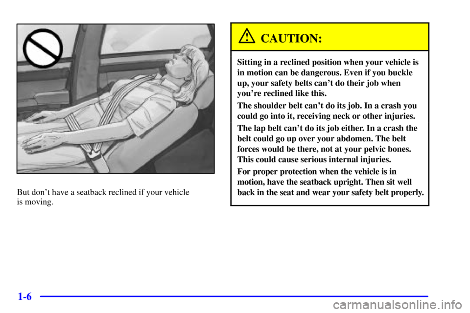 CADILLAC SEVILLE 2001 5.G User Guide 1-6
But dont have a seatback reclined if your vehicle
is moving.
CAUTION:
Sitting in a reclined position when your vehicle is
in motion can be dangerous. Even if you buckle
up, your safety belts can