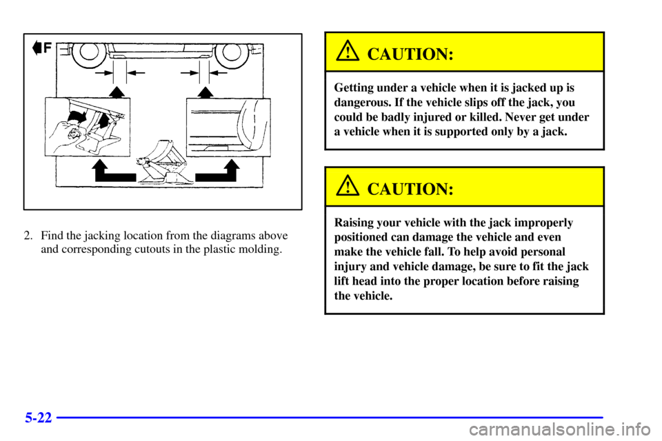 CADILLAC SEVILLE 2001 5.G Owners Manual 5-22
2. Find the jacking location from the diagrams above
and corresponding cutouts in the plastic molding.
CAUTION:
Getting under a vehicle when it is jacked up is
dangerous. If the vehicle slips off