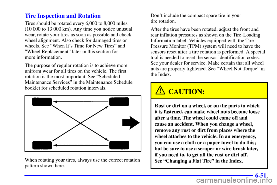 CADILLAC SEVILLE 2001 5.G Owners Manual 6-51 Tire Inspection and Rotation
Tires should be rotated every 6,000 to 8,000 miles 
(10 000 to 13 000 km). Any time you notice unusual
wear, rotate your tires as soon as possible and check
wheel ali
