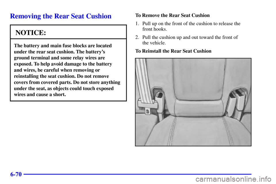 CADILLAC SEVILLE 2001 5.G Owners Manual 6-70
Removing the Rear Seat Cushion
NOTICE:
The battery and main fuse blocks are located
under the rear seat cushion. The batterys
ground terminal and some relay wires are
exposed. To help avoid dam CADILLAC SEVILLE 2001 5.G Owners Manual 6-70
Removing the Rear Seat Cushion
NOTICE:
The battery and main fuse blocks are located
under the rear seat cushion. The batterys
ground terminal and some relay wires are
exposed. To help avoid dam