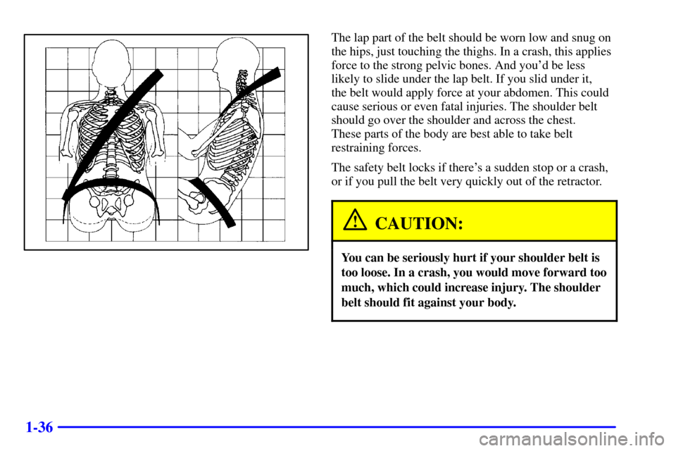 CADILLAC SEVILLE 2001 5.G Service Manual 1-36
The lap part of the belt should be worn low and snug on
the hips, just touching the thighs. In a crash, this applies
force to the strong pelvic bones. And youd be less
likely to slide under the 