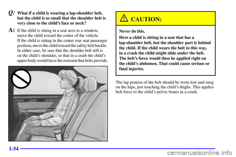 CADILLAC SEVILLE 2001 5.G Repair Manual 1-54
Q:What if a child is wearing a lap-shoulder belt,
but the child is so small that the shoulder belt is
very close to the childs face or neck?
A:If the child is sitting in a seat next to a window, CADILLAC SEVILLE 2001 5.G Repair Manual 1-54
Q:What if a child is wearing a lap-shoulder belt,
but the child is so small that the shoulder belt is
very close to the childs face or neck?
A:If the child is sitting in a seat next to a window,