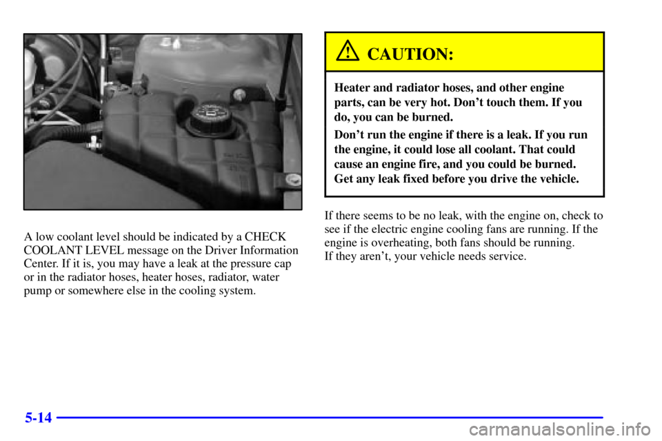 CADILLAC SEVILLE 2002 5.G Owners Manual 5-14
A low coolant level should be indicated by a CHECK
COOLANT LEVEL message on the Driver Information
Center. If it is, you may have a leak at the pressure cap
or in the radiator hoses, heater hoses