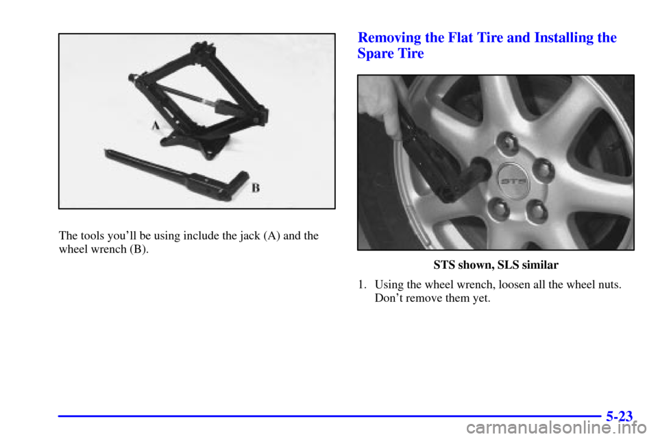 CADILLAC SEVILLE 2002 5.G Owners Manual 5-23
The tools youll be using include the jack (A) and the
wheel wrench (B).
Removing the Flat Tire and Installing the
Spare Tire
STS shown, SLS similar
1. Using the wheel wrench, loosen all the whee