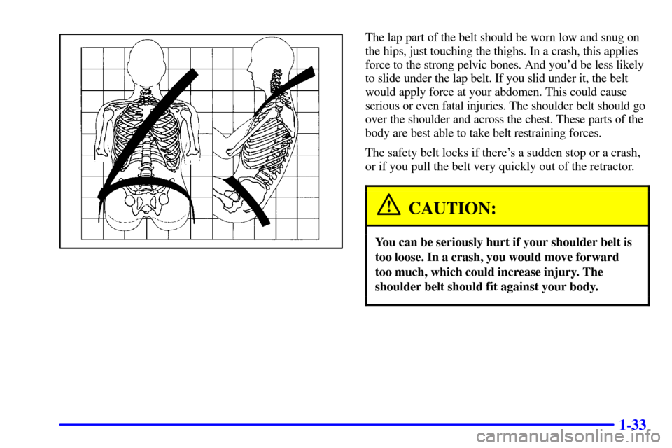 CADILLAC SEVILLE 2002 5.G Owners Manual 1-33
The lap part of the belt should be worn low and snug on
the hips, just touching the thighs. In a crash, this applies
force to the strong pelvic bones. And youd be less likely
to slide under the CADILLAC SEVILLE 2002 5.G Owners Manual 1-33
The lap part of the belt should be worn low and snug on
the hips, just touching the thighs. In a crash, this applies
force to the strong pelvic bones. And youd be less likely
to slide under the