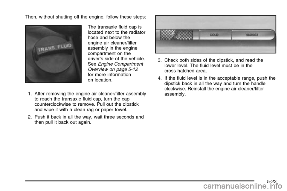 CADILLAC SEVILLE 2003 5.G Owners Manual Then, without shutting off the engine, follow these steps:
The transaxle ¯uid cap is
located next to the radiator
hose and below the
engine air cleaner/®lter
assembly in the engine
compartment on th