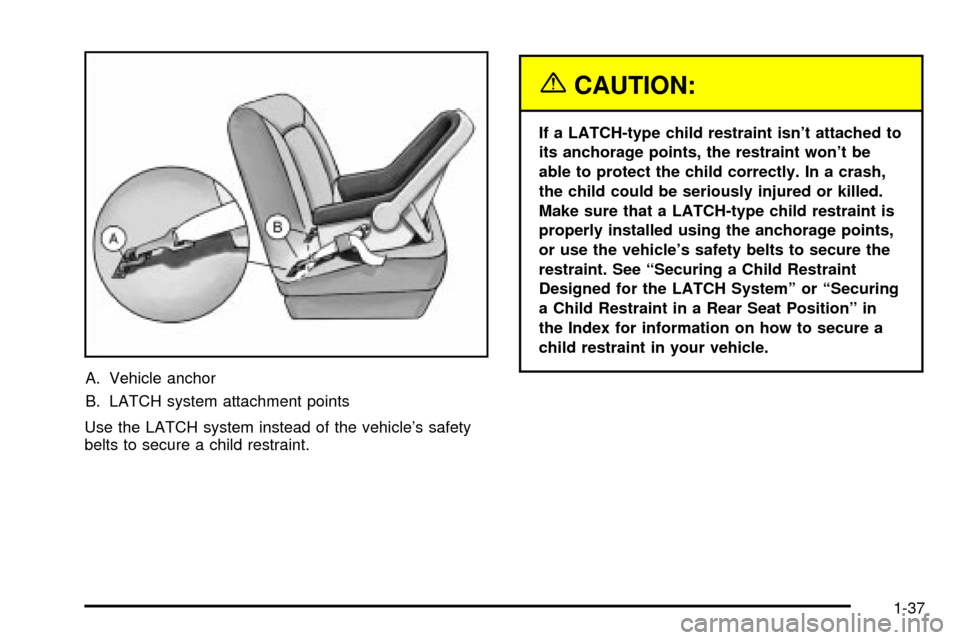 CADILLAC SEVILLE 2003 5.G Service Manual A. Vehicle anchor
B. LATCH system attachment points
Use the LATCH system instead of the vehicles safety
belts to secure a child restraint.
{CAUTION:
If a LATCH-type child restraint isnt attached to

