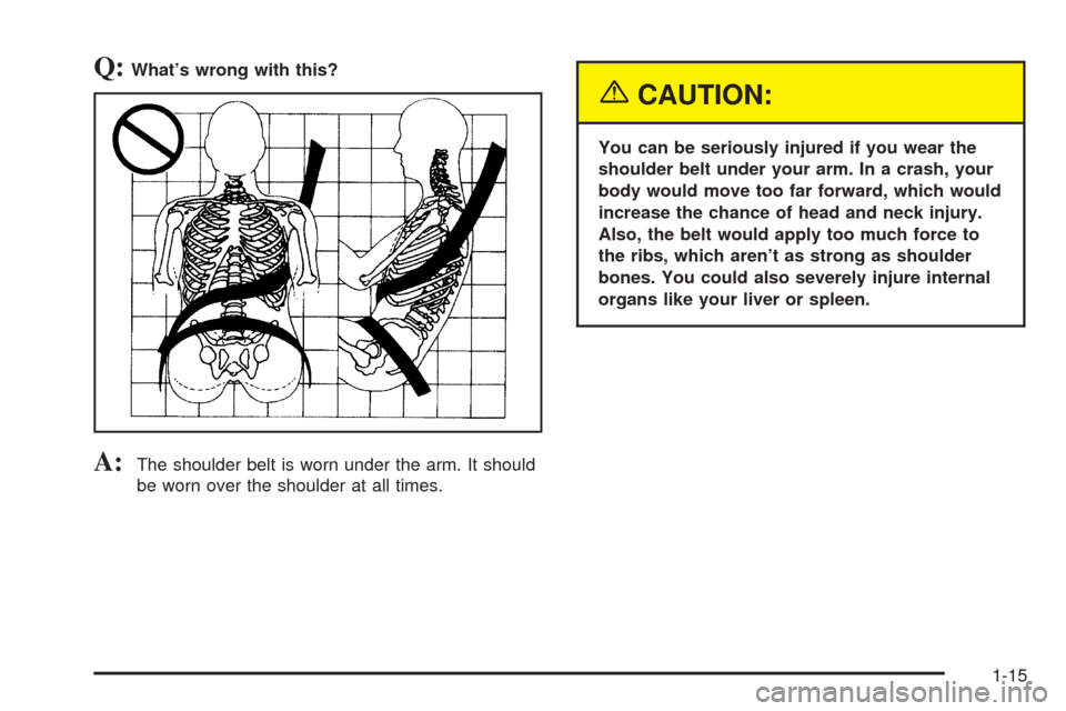 CADILLAC SEVILLE 2004 5.G Owners Manual Q:What’s wrong with this?
A:The shoulder belt is worn under the arm. It should
be worn over the shoulder at all times.
{CAUTION:
You can be seriously injured if you wear the
shoulder belt under your