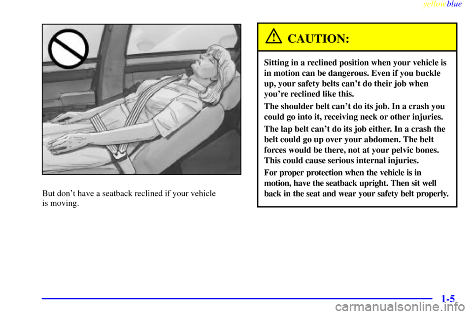 CADILLAC SEVILLE 1999 5.G User Guide yellowblue
1-5
But dont have a seatback reclined if your vehicle
is moving.
CAUTION:
Sitting in a reclined position when your vehicle is
in motion can be dangerous. Even if you buckle
up, your CADILLAC SEVILLE 1999 5.G User Guide yellowblue
1-5
But dont have a seatback reclined if your vehicle
is moving.
CAUTION:
Sitting in a reclined position when your vehicle is
in motion can be dangerous. Even if you buckle
up, your
