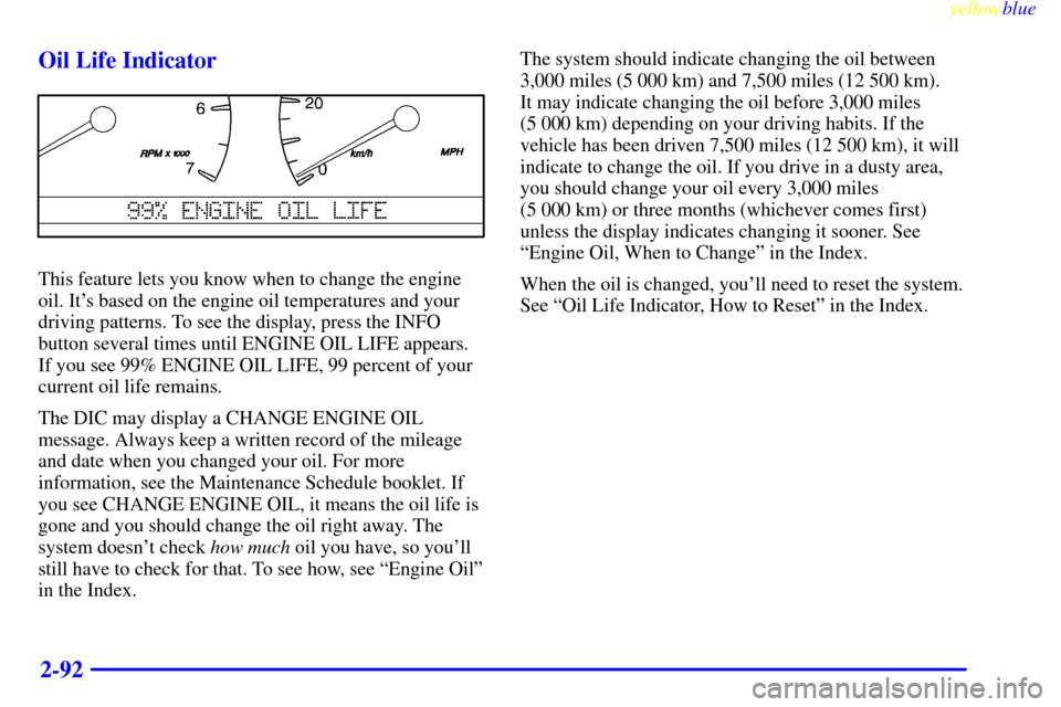 CADILLAC SEVILLE 1999 5.G Owners Manual yellowblue
2-92 Oil Life Indicator
This feature lets you know when to change the engine
oil. Its based on the engine oil temperatures and your
driving patterns. To see the display, press the INF CADILLAC SEVILLE 1999 5.G Owners Manual yellowblue
2-92 Oil Life Indicator
This feature lets you know when to change the engine
oil. Its based on the engine oil temperatures and your
driving patterns. To see the display, press the INF
