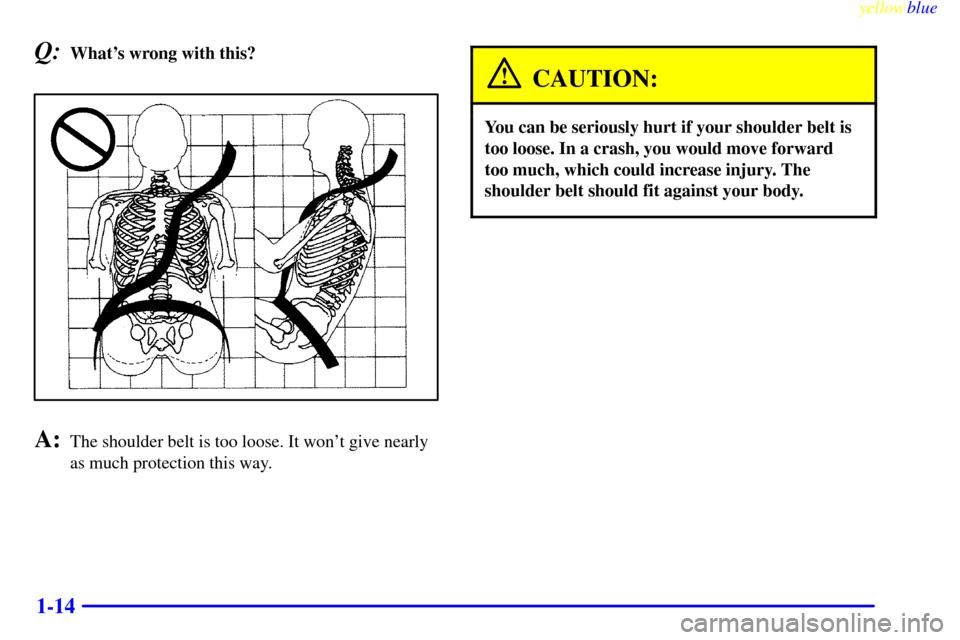 CADILLAC SEVILLE 1999 5.G User Guide yellowblue
1-14
Q:Whats wrong with this?
A:The shoulder belt is too loose. It wont give nearly
as much protection this way.
CAUTION:
You can be seriously hurt if your shoulder belt is
too loose CADILLAC SEVILLE 1999 5.G User Guide yellowblue
1-14
Q:Whats wrong with this?
A:The shoulder belt is too loose. It wont give nearly
as much protection this way.
CAUTION:
You can be seriously hurt if your shoulder belt is
too loose