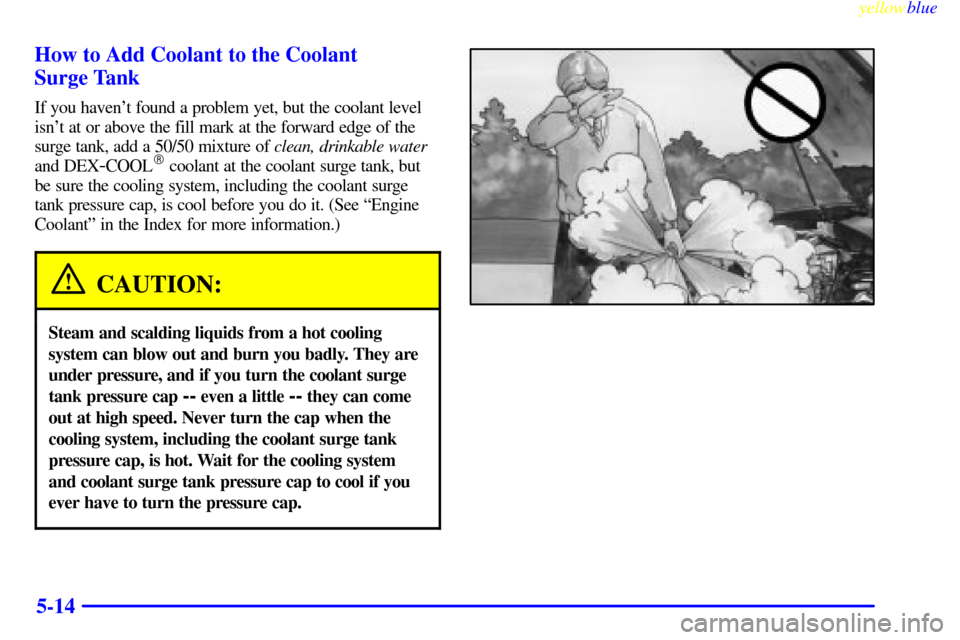 CADILLAC SEVILLE 1999 5.G Owners Manual yellowblue     
5-14 How to Add Coolant to the Coolant 
Surge Tank
If you havent found a problem yet, but the coolant level
isnt at or above the fill mark at the forward edge of the
surge tank, add 